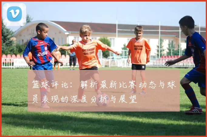 篮球评论：解析最新比赛动态与球员表现的深度分析与展望