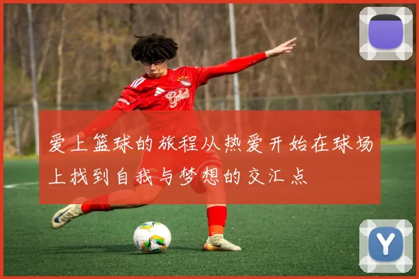 爱上篮球的旅程从热爱开始在球场上找到自我与梦想的交汇点