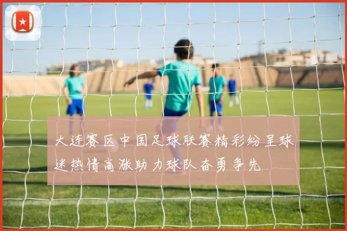大连赛区中国足球联赛精彩纷呈球迷热情高涨助力球队奋勇争先