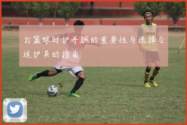 打篮球时护手腕的重要性与选择合适护具的指南