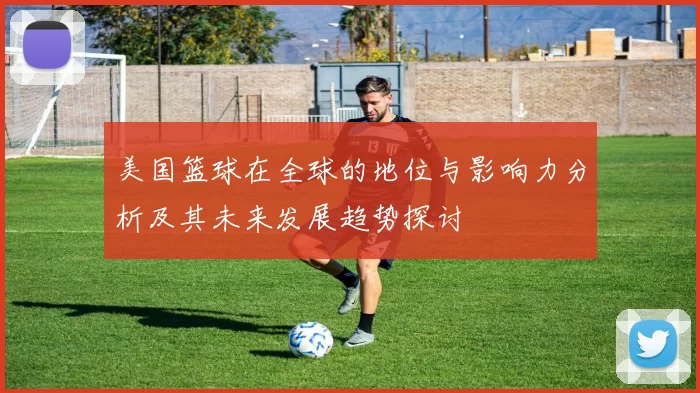 美国篮球在全球的地位与影响力分析及其未来发展趋势探讨