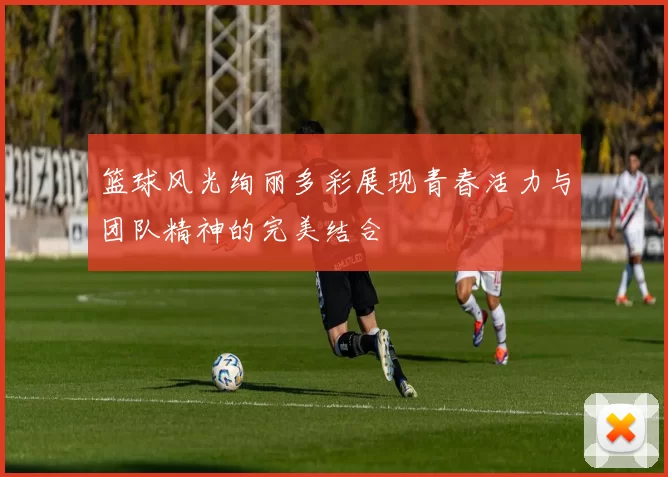 篮球风光绚丽多彩展现青春活力与团队精神的完美结合