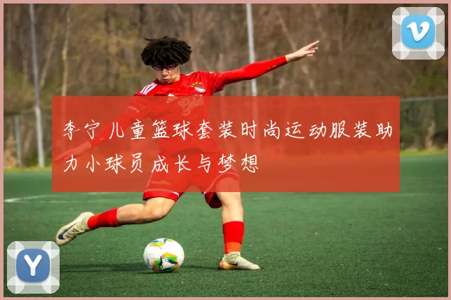 李宁儿童篮球套装时尚运动服装助力小球员成长与梦想